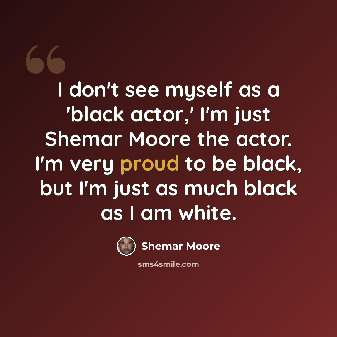 “I don't see myself as a 'black actor,' I'm just Shemar Moore the actor. I'm very proud to be black, but I'm just as much black as I am white.” quote by Shemar Moore