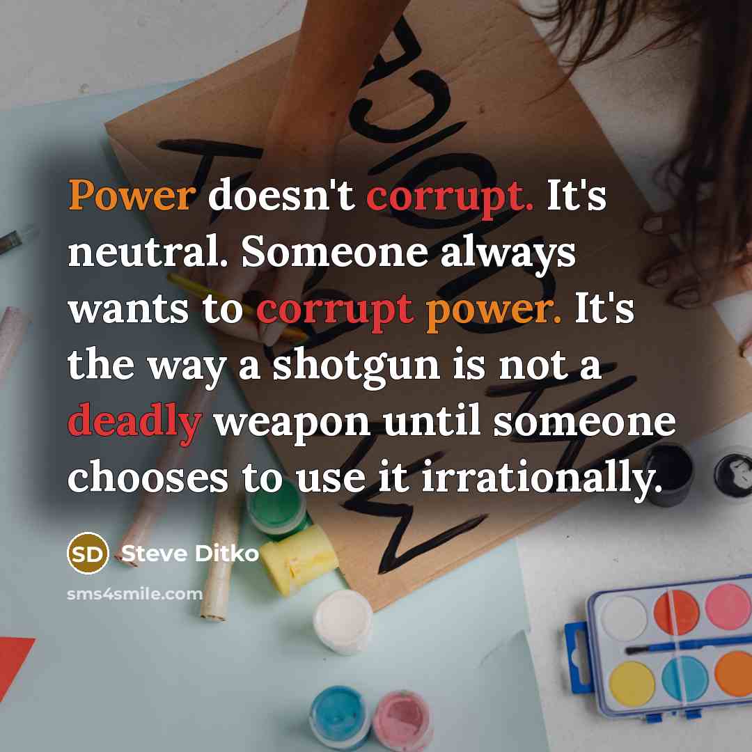 “Power doesn't corrupt. It's neutral. Someone always wants to corrupt power. It's the way a shotgun is not a deadly weapon until someone chooses to use it irrationally.” quote by Steve Ditko