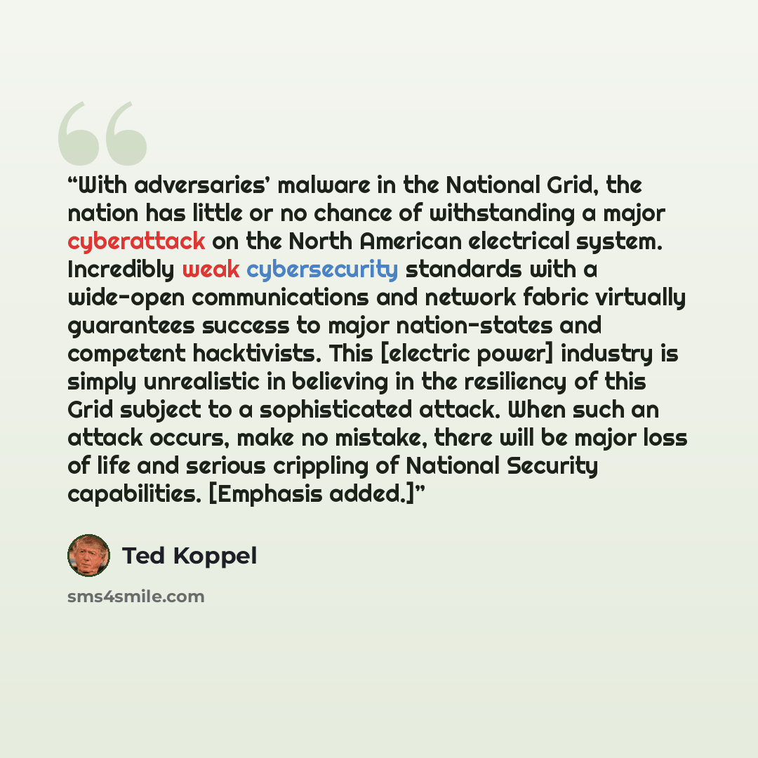 “With adversaries’ malware in the National Grid, the nation has little or no chance of withstanding a major cyberattack on the North American electrical system. Incredibly weak cybersecurity standards with a wide-open communications and network fabric virtually guarantees success to major…” quote by Ted Koppel