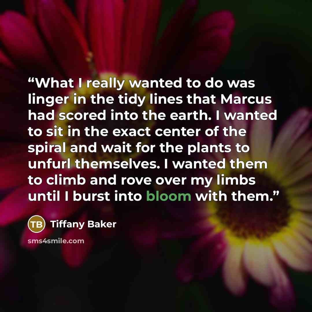 “What I really wanted to do was linger in the tidy lines that Marcus had scored into the earth. I wanted to sit in the exact center of the spiral and wait for the plants to unfurl themselves. I wanted them to climb and rove over my limbs until I burst into bloom with them.” quote by Tiffany Baker