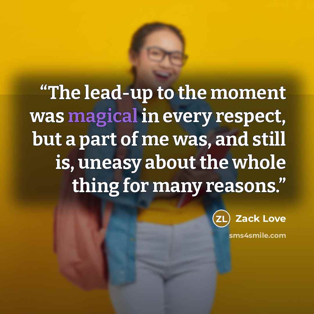 “The lead-up to the moment was magical in every respect, but a part of me was, and still is, uneasy about the whole thing for many reasons.” quote by Zack Love