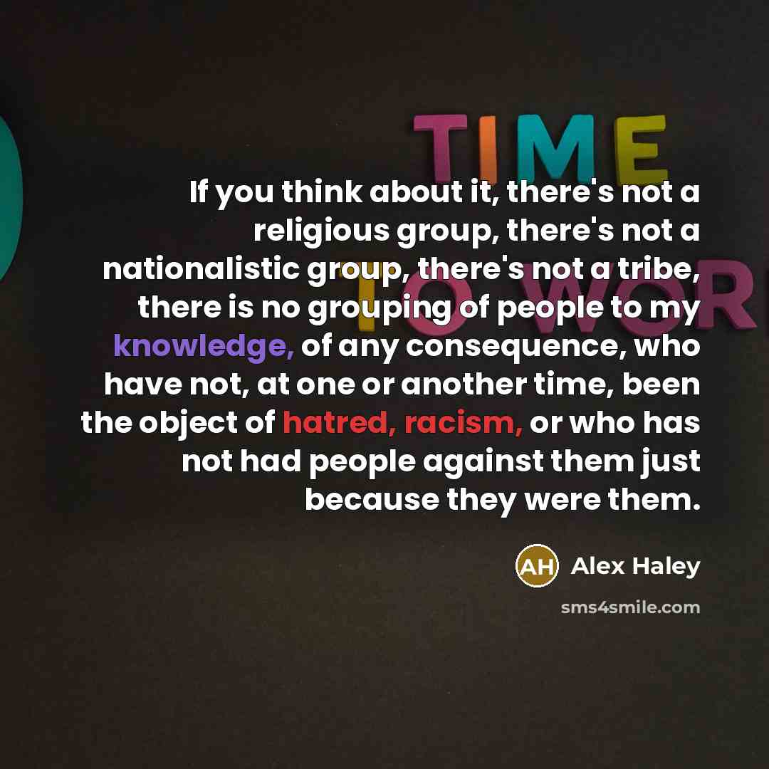 “If you think about it, there's not a religious group, there's not a nationalistic group, there's not a tribe, there is no grouping of people to my knowledge, of any consequence, who have not, at one or another time, been the object of hatred, racism, or who has not had people against them just…” quote by Alex Haley