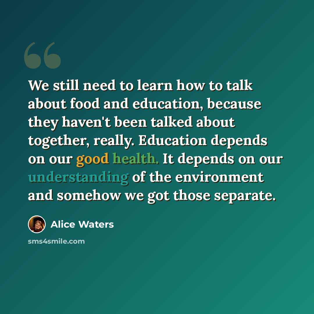 “We still need to learn how to talk about food and education, because they haven't been talked about together, really. Education depends on our good health. It depends on our understanding of the environment and somehow we got those separate.” quote by Alice Waters