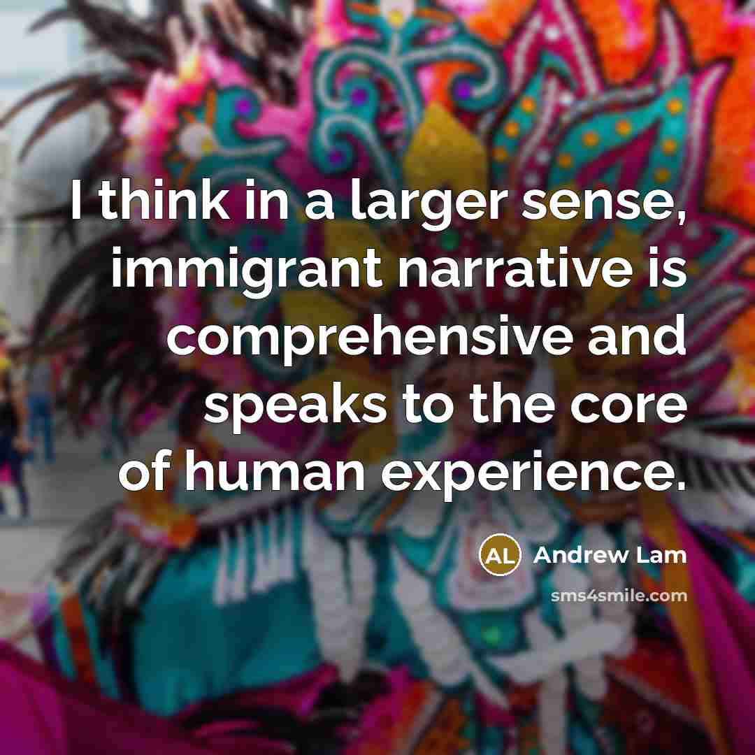 “I think in a larger sense, immigrant narrative is comprehensive and speaks to the core of human experience.” quote by Andrew Lam