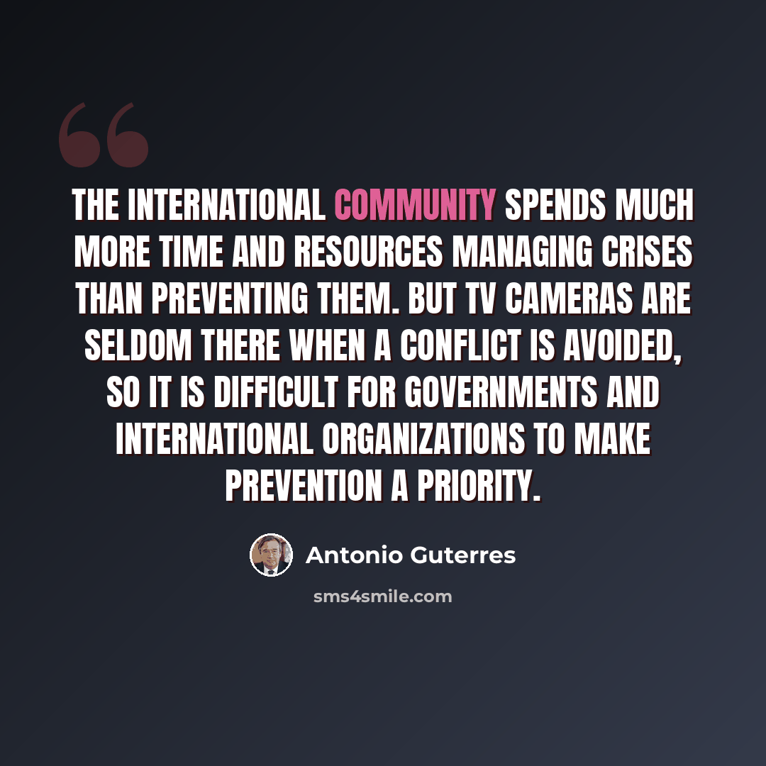 “The international community spends much more time and resources managing crises than preventing them. But TV cameras are seldom there when a conflict is avoided, so it is difficult for governments and international organizations to make prevention a priority.” quote by Antonio Guterres