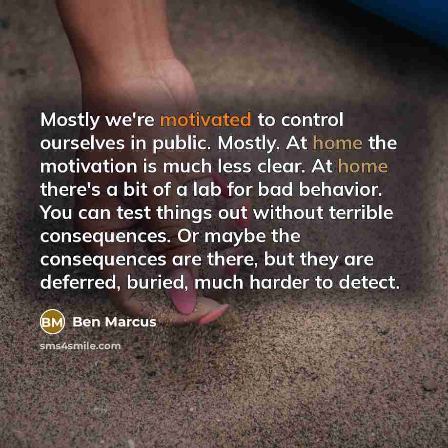 “Mostly we're motivated to control ourselves in public. Mostly. At home the motivation is much less clear. At home there's a bit of a lab for bad behavior. You can test things out without terrible consequences. Or maybe the consequences are there, but they are deferred, buried, much harder to detect.” quote by Ben Marcus