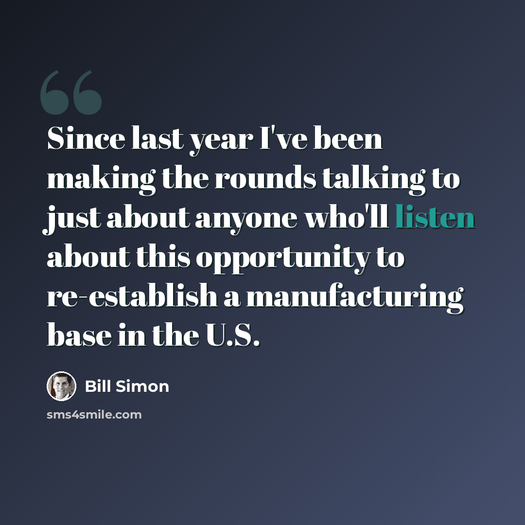 “Since last year I've been making the rounds talking to just about anyone who'll listen about this opportunity to re-establish a manufacturing base in the U.S.” quote by Bill Simon