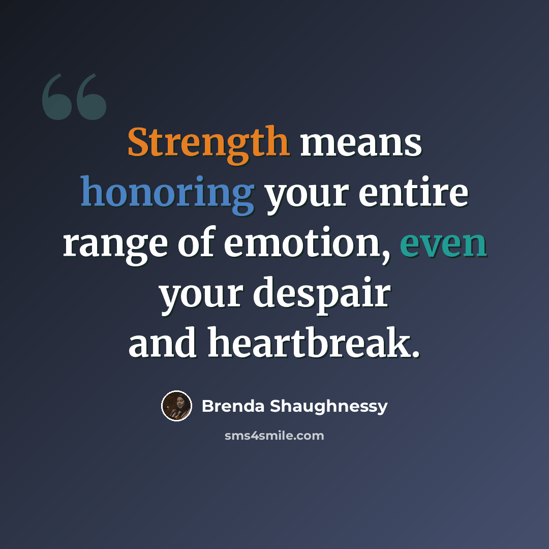 “Strength means honoring your entire range of emotion, even your despair and heartbreak.” quote by Brenda Shaughnessy