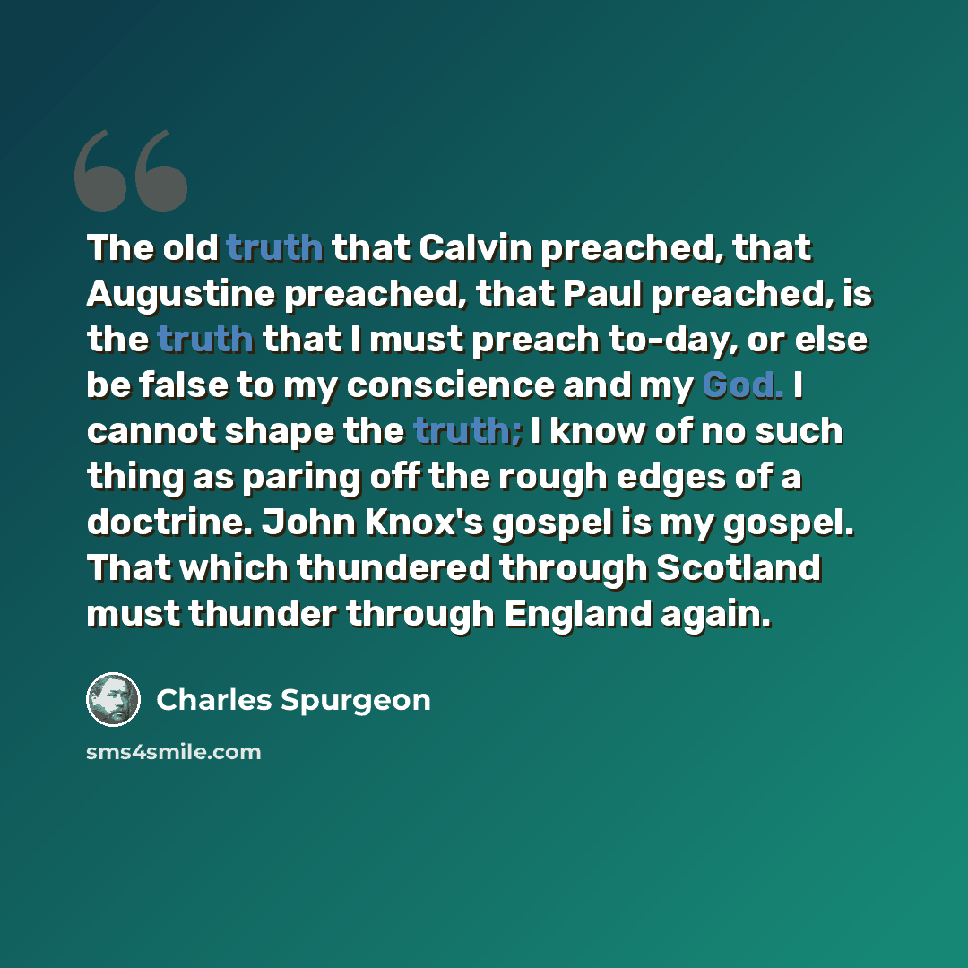 “The old truth that Calvin preached, that Augustine preached, that Paul preached, is the truth that I must preach to-day, or else be false to my conscience and my God. I cannot shape the truth; I know of no such thing as paring off the rough edges of a doctrine. John Knox's gospel is my gospel…” quote by Charles Spurgeon