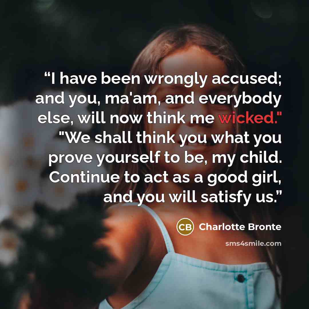“I have been wrongly accused; and you, ma'am, and everybody else, will now think me wicked." "We shall think you what you prove yourself to be, my child. Continue to act as a good girl, and you will satisfy us.” quote by Charlotte Brontë