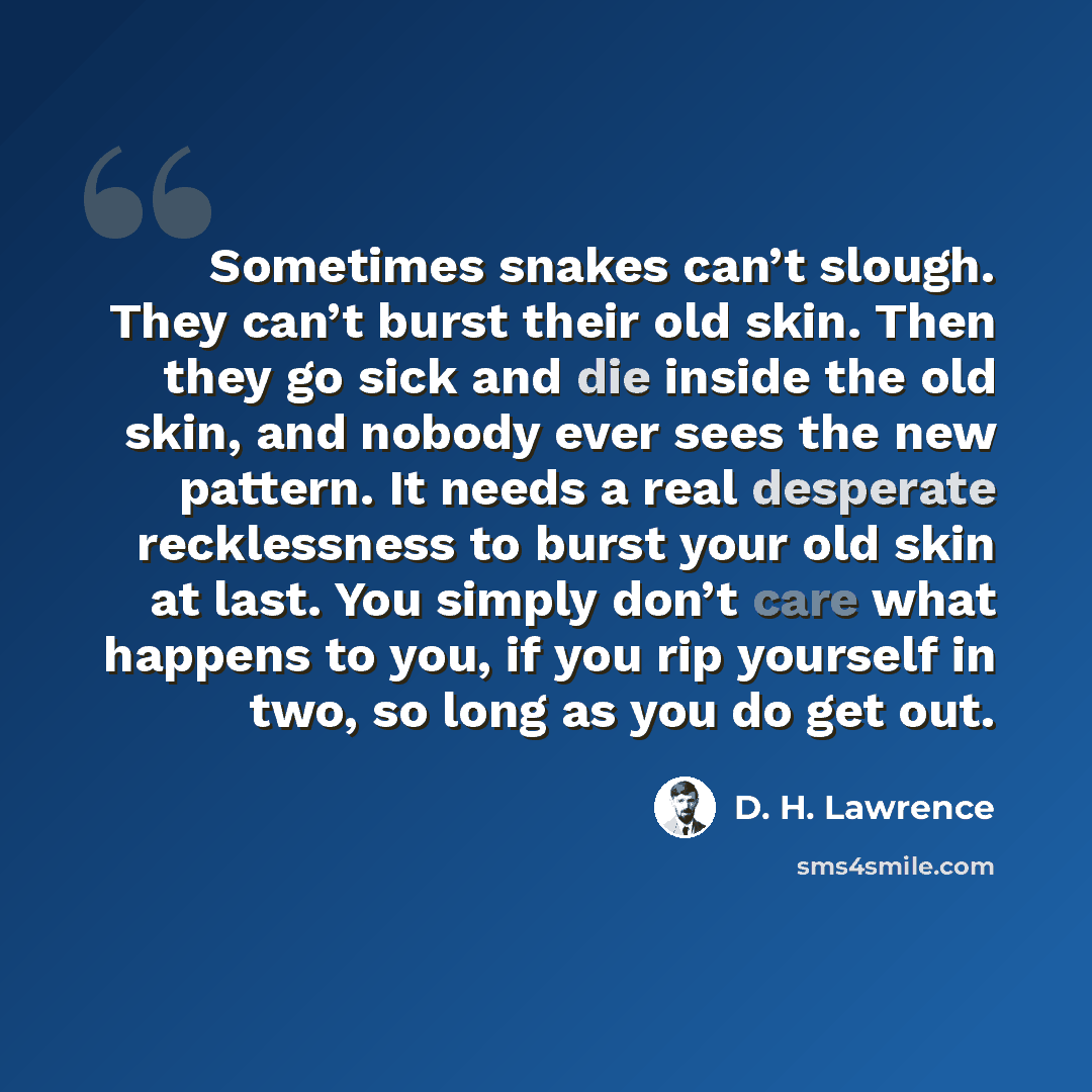 “Sometimes snakes can’t slough. They can’t burst their old skin. Then they go sick and die inside the old skin, and nobody ever sees the new pattern. It needs a real desperate recklessness to burst your old skin at last. You simply don’t care what happens to you, if you rip yourself in two, so long…” quote by D. H. Lawrence