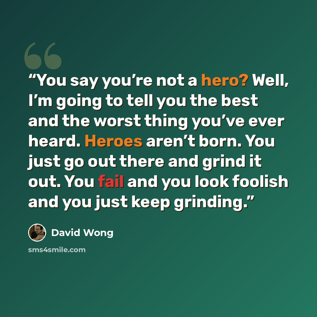 “You say you’re not a hero? Well, I’m going to tell you the best and the worst thing you’ve ever heard. Heroes aren’t born. You just go out there and grind it out. You fail and you look foolish and you just keep grinding.” quote by David Wong