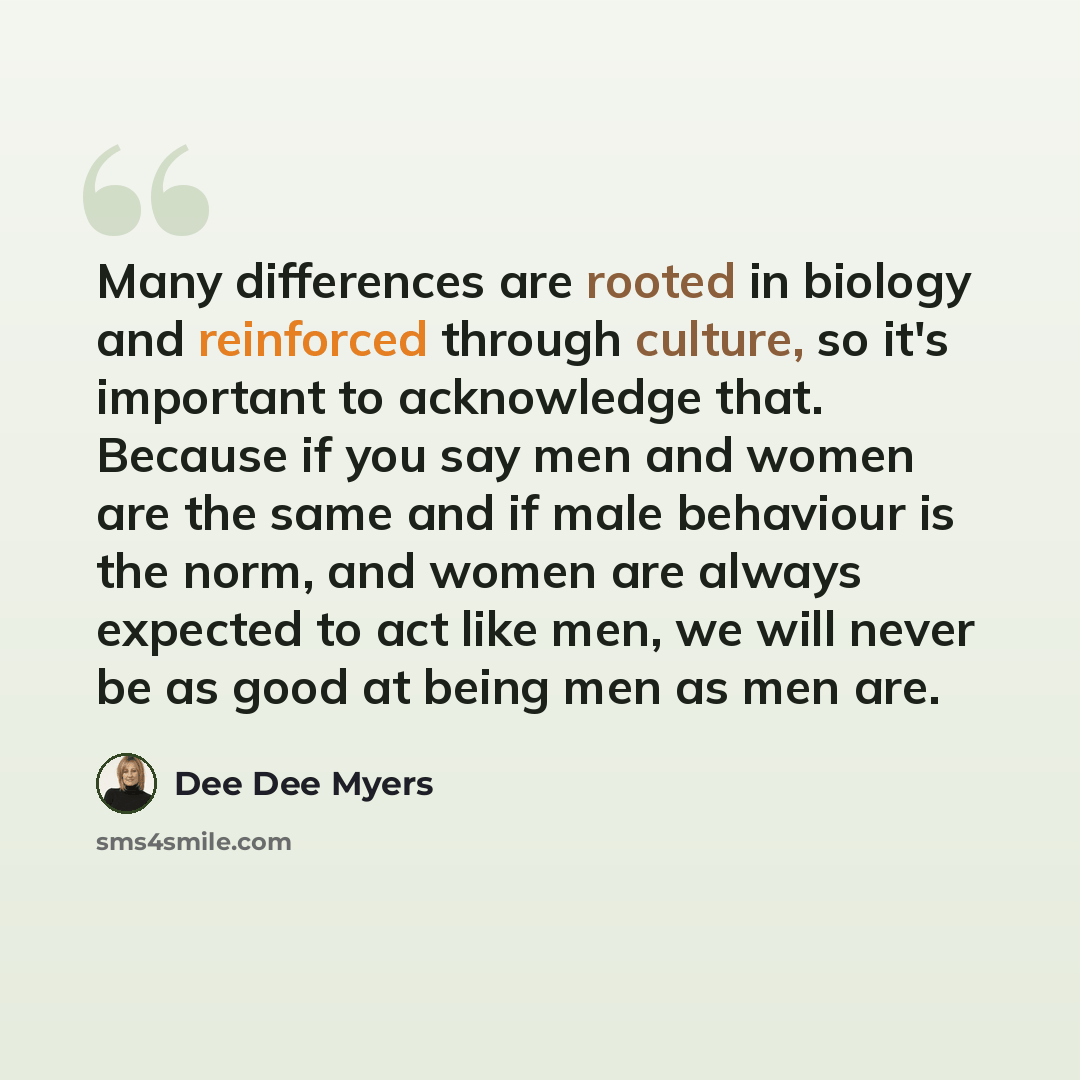 “Many differences are rooted in biology and reinforced through culture, so it's important to acknowledge that. Because if you say men and women are the same and if male behaviour is the norm, and women are always expected to act like men, we will never be as good at being men as men are.” quote by Dee Dee Myers