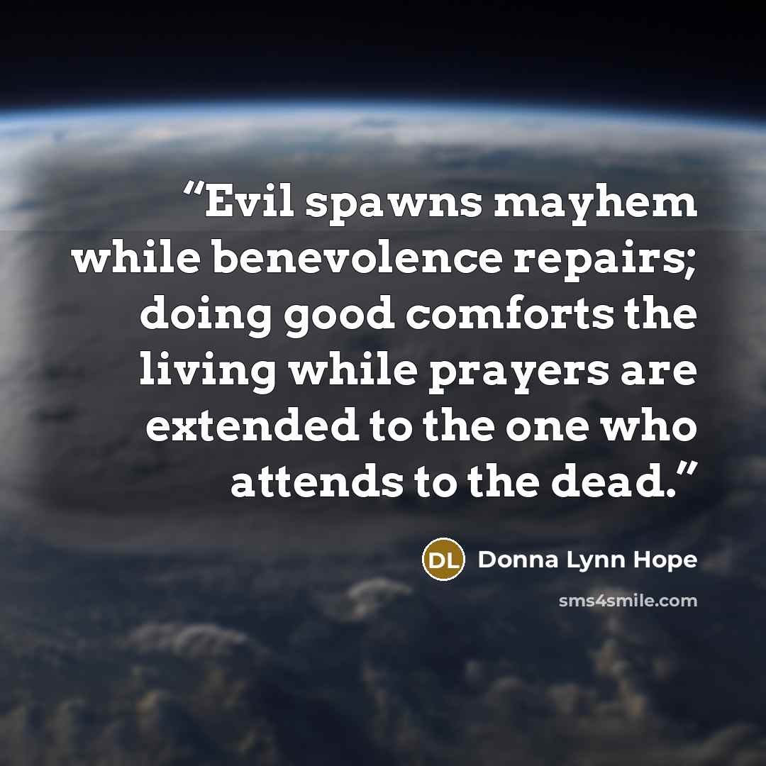 “Evil spawns mayhem while benevolence repairs; doing good comforts the living while prayers are extended to the one who attends to the dead.” quote by Donna Lynn Hope