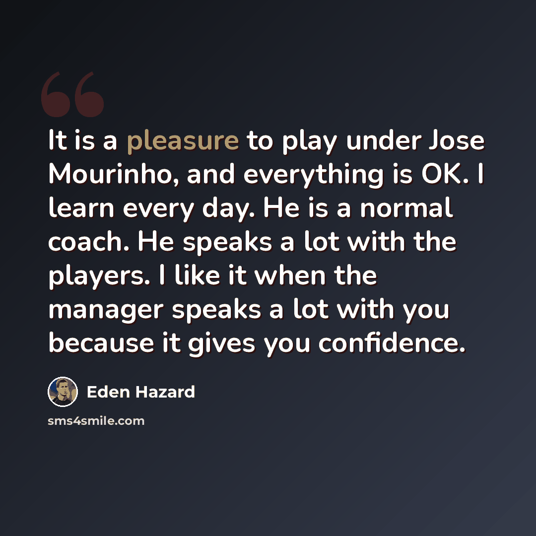 “It is a pleasure to play under Jose Mourinho, and everything is OK. I learn every day. He is a normal coach. He speaks a lot with the players. I like it when the manager speaks a lot with you because it gives you confidence.” quote by Eden Hazard