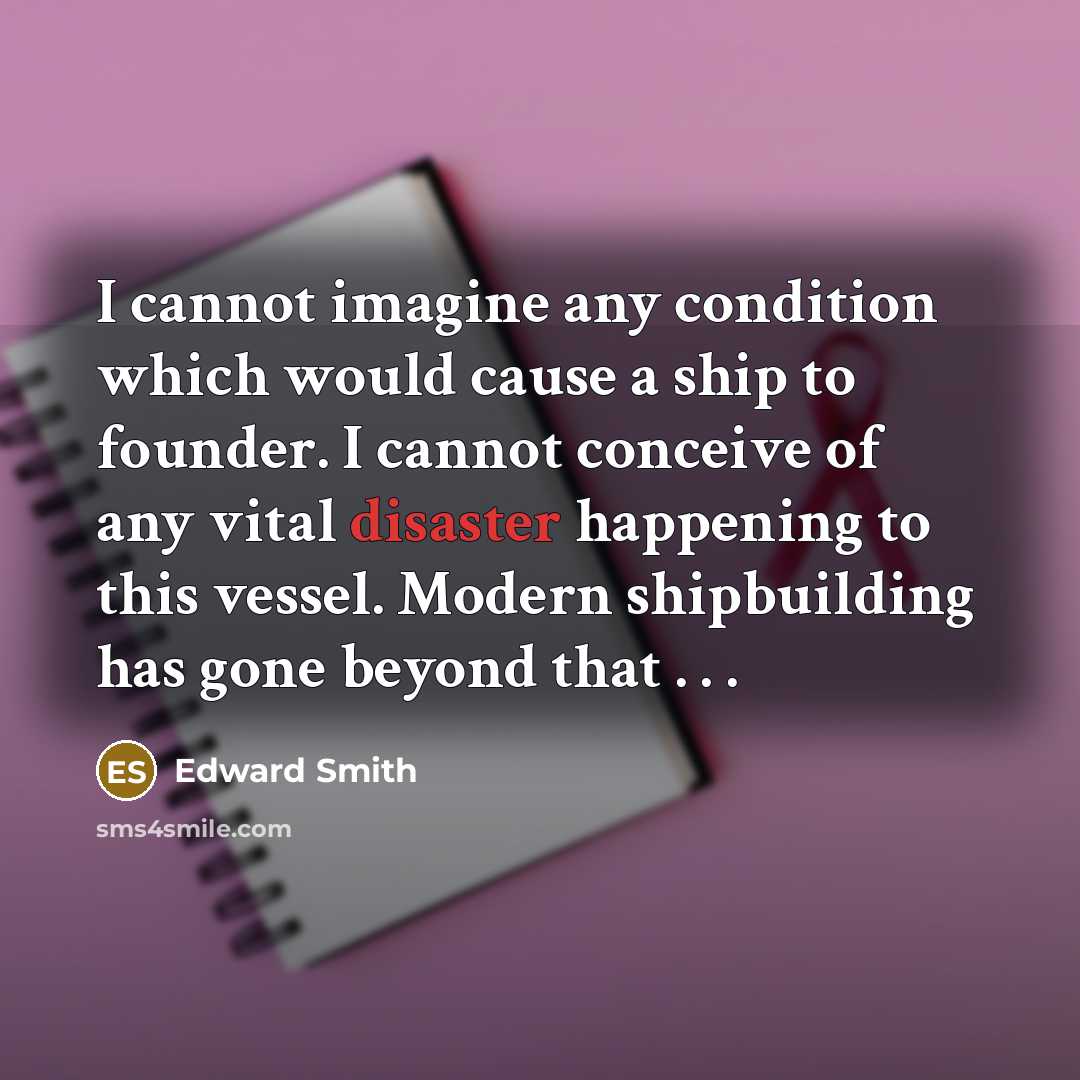 “I cannot imagine any condition which would cause a ship to founder. I cannot conceive of any vital disaster happening to this vessel. Modern shipbuilding has gone beyond that . . .” quote by Edward Smith