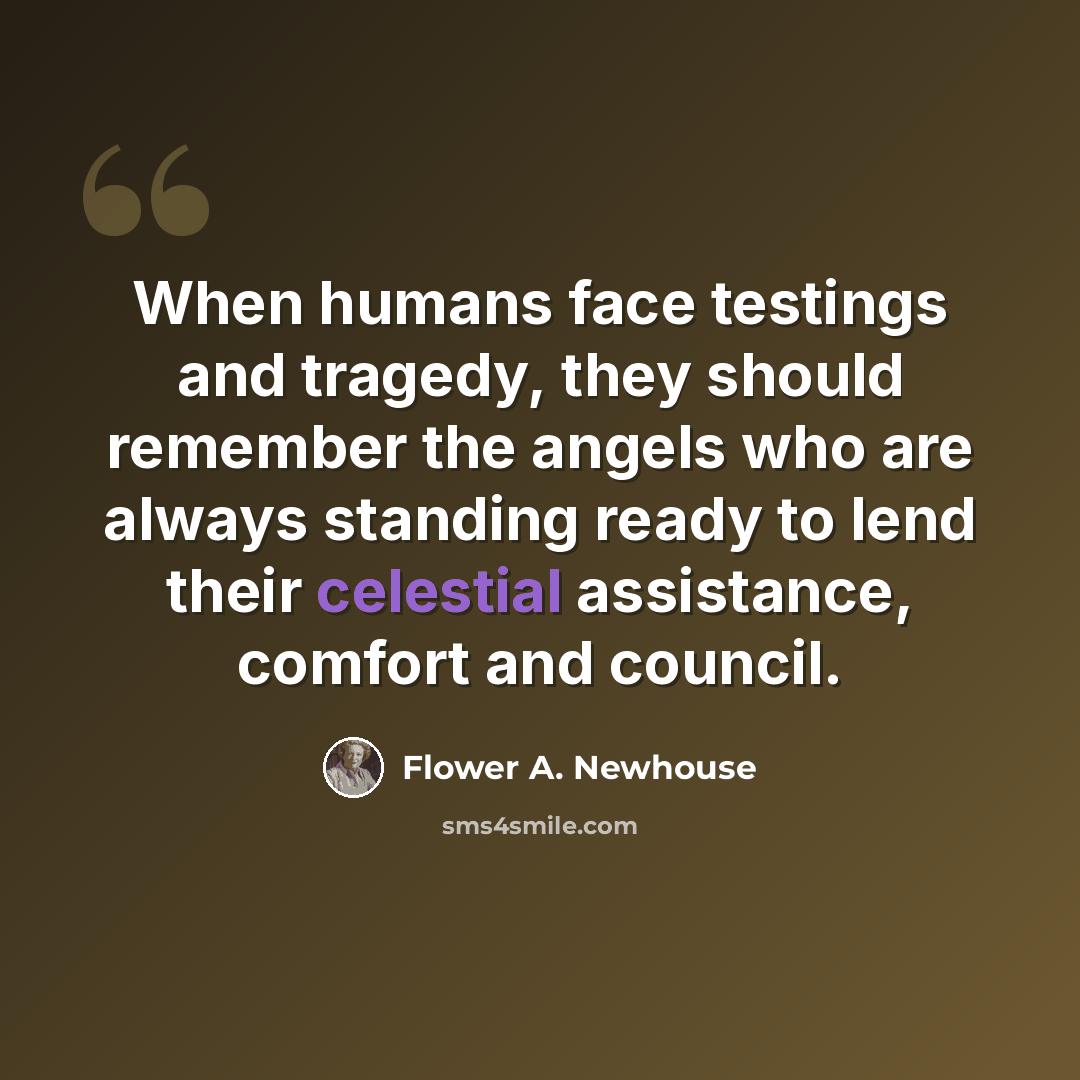 “When humans face testings and tragedy, they should remember the angels who are always standing ready to lend their celestial assistance, comfort and council.” quote by Flower A. Newhouse