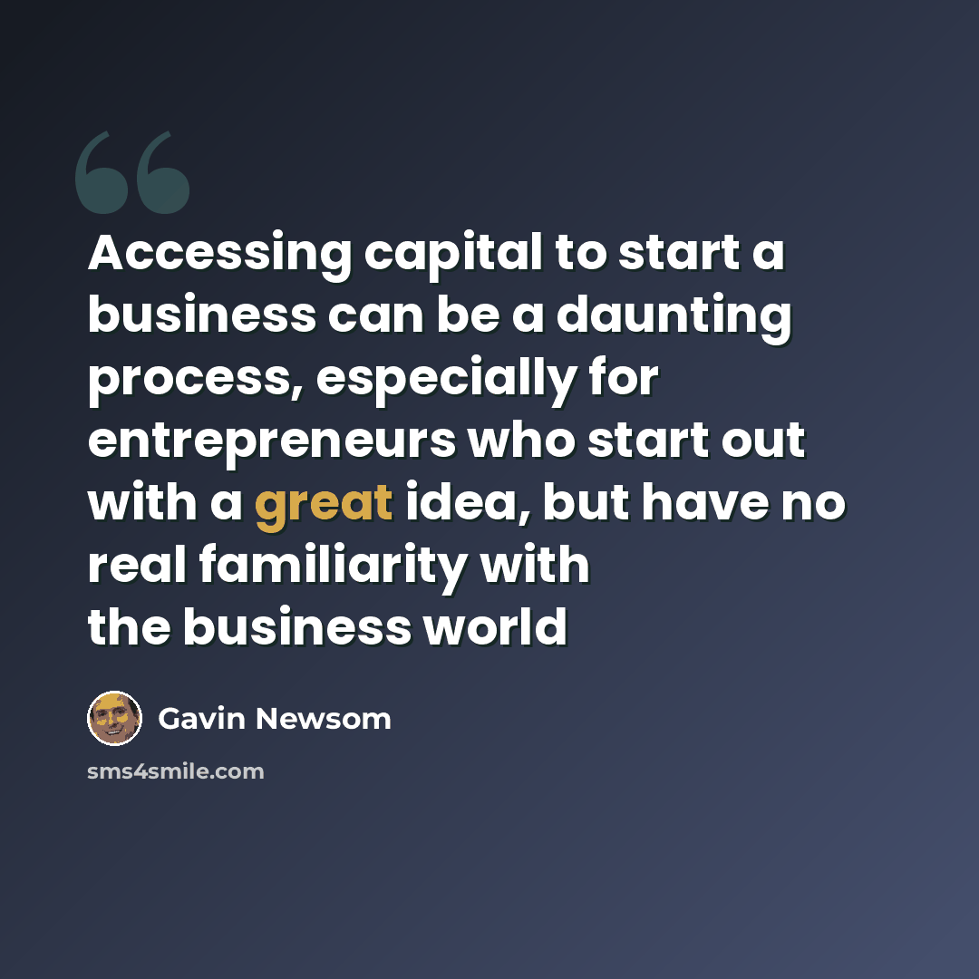 “Accessing capital to start a business can be a daunting process, especially for entrepreneurs who start out with a great idea, but have no real familiarity with the business world” quote by Gavin Newsom
