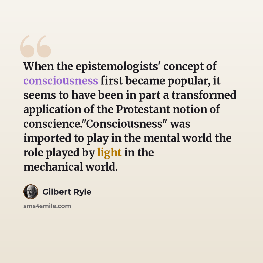 “When the epistemologists' concept of consciousness first became popular, it seems to have been in part a transformed application of the Protestant notion of conscience."Consciousness" was imported to play in the mental world the role played by light in the mechanical world.” quote by Gilbert Ryle
