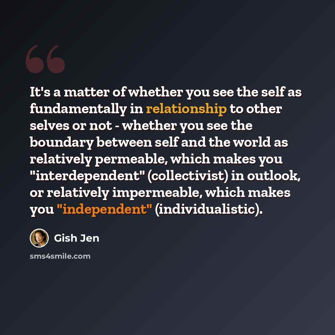 “It's a matter of whether you see the self as fundamentally in relationship to other selves or not - whether you see the boundary between self and the world as relatively permeable, which makes you "interdependent" (collectivist) in outlook, or relatively impermeable, which makes you "independent"…” quote by Gish Jen