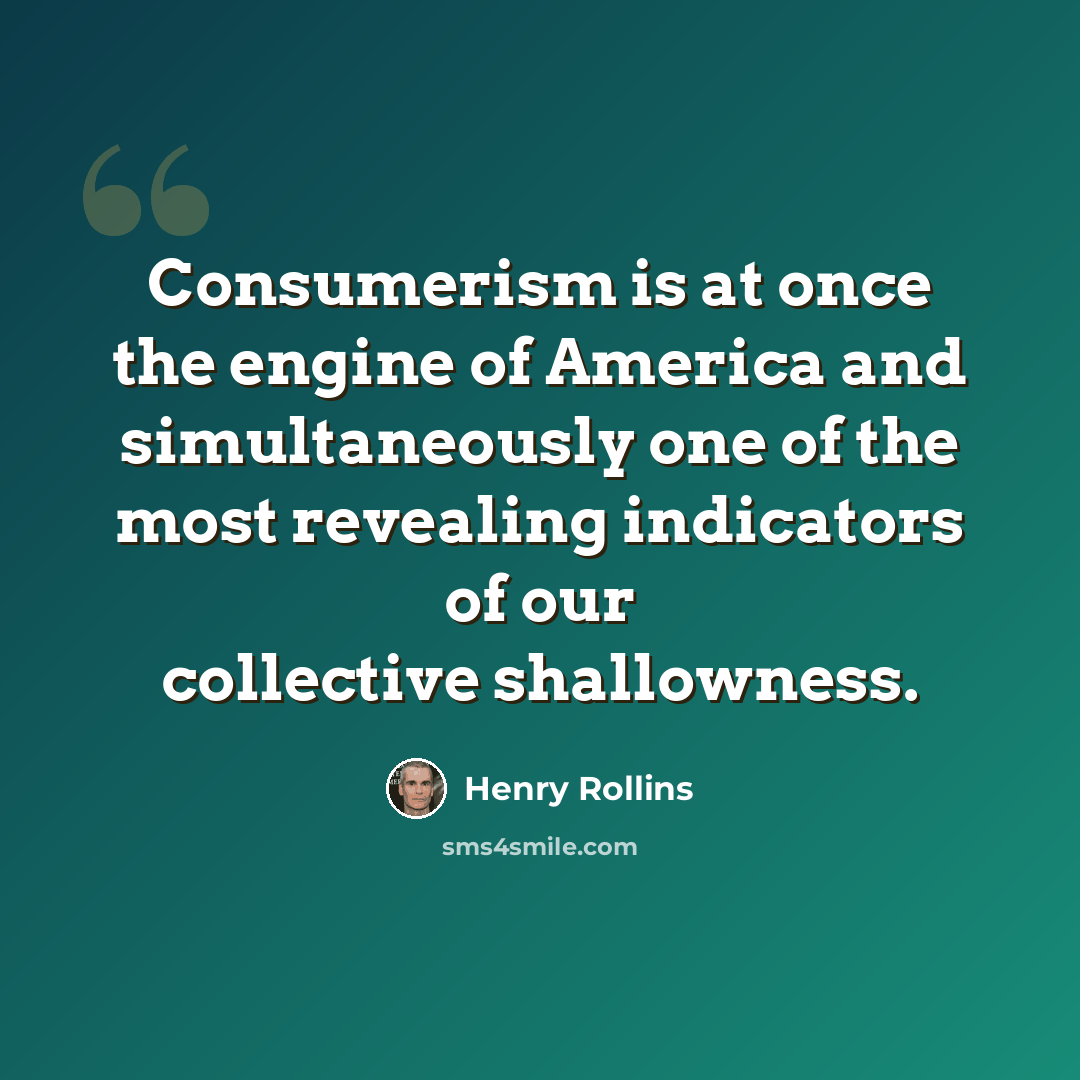 “Consumerism is at once the engine of America and simultaneously one of the most revealing indicators of our collective shallowness.” quote by Henry Rollins