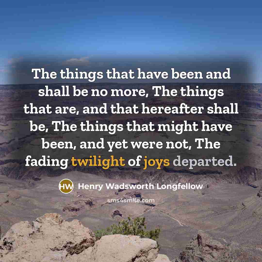 “The things that have been and shall be no more, The things that are, and that hereafter shall be, The things that might have been, and yet were not, The fading twilight of joys departed.” quote by Henry Wadsworth Longfellow