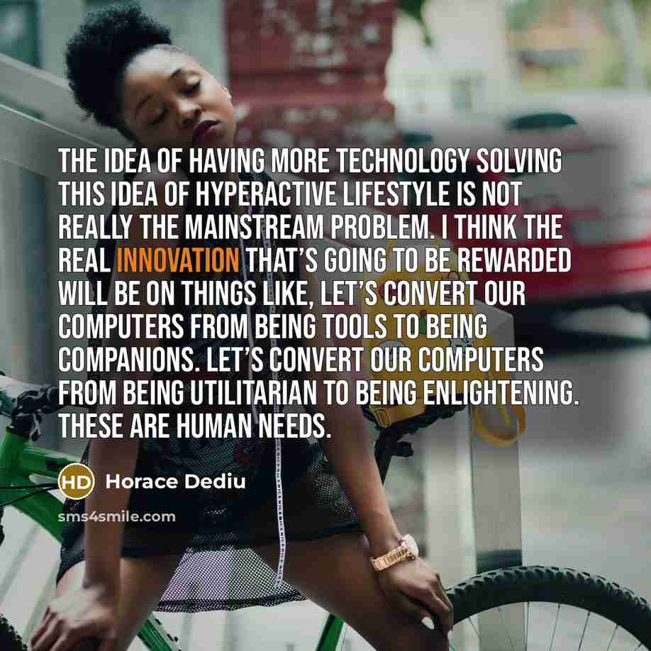 “The idea of having more technology solving this idea of hyperactive lifestyle is not really the mainstream problem. I think the real innovation that’s going to be rewarded will be on things like, let’s convert our computers from being tools to being companions. Let’s convert our computers from…” quote by Horace Dediu