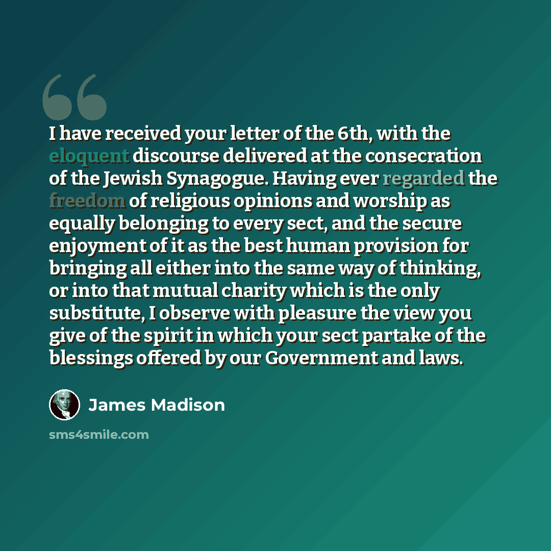“I have received your letter of the 6th, with the eloquent discourse delivered at the consecration of the Jewish Synagogue. Having ever regarded the freedom of religious opinions and worship as equally belonging to every sect, and the secure enjoyment of it as the best human provision for bringing…” quote by James Madison