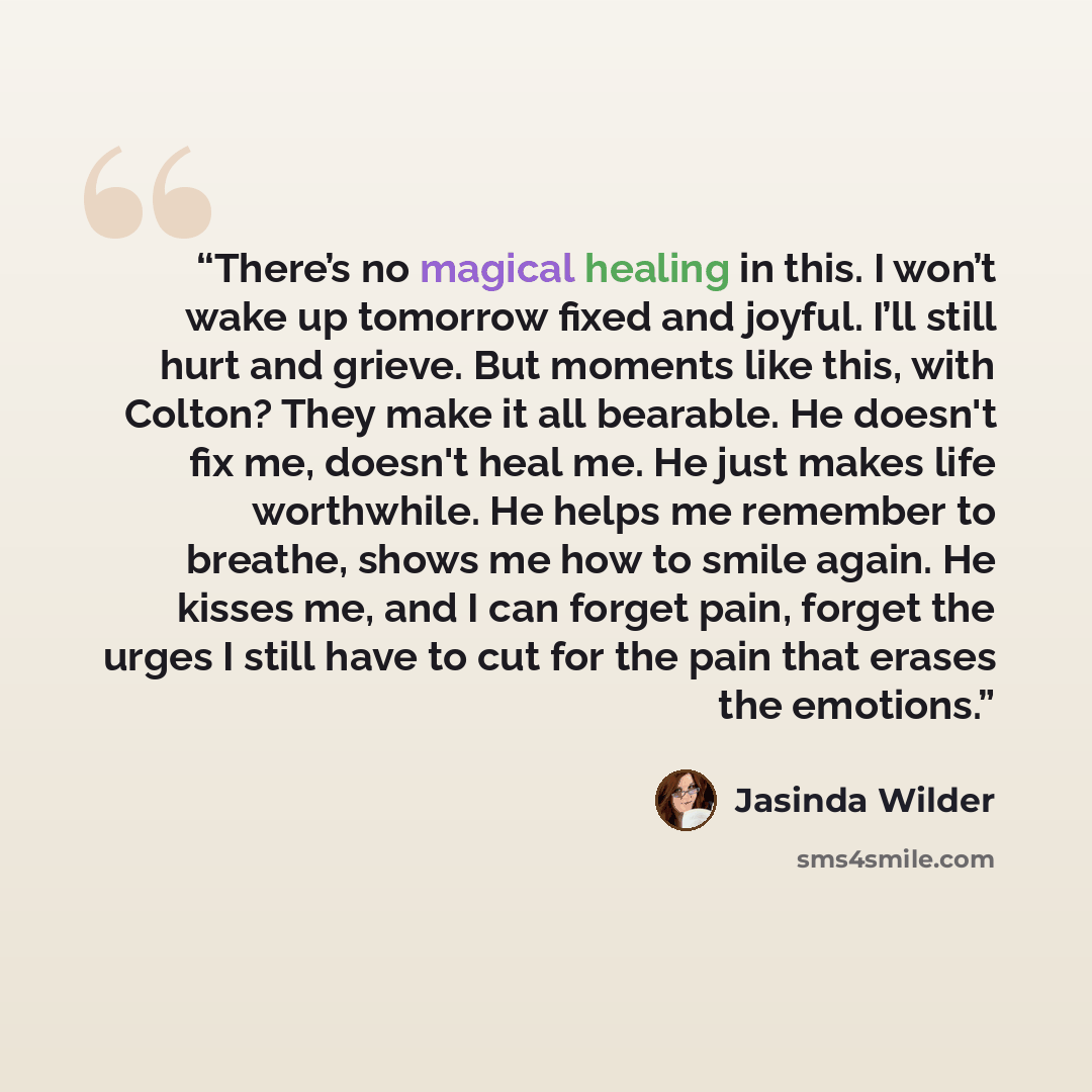 “There’s no magical healing in this. I won’t wake up tomorrow fixed and joyful. I’ll still hurt and grieve. But moments like this, with Colton? They make it all bearable. He doesn't fix me, doesn't heal me. He just makes life worthwhile. He helps me remember to breathe, shows me how to smile again…” quote by Jasinda Wilder