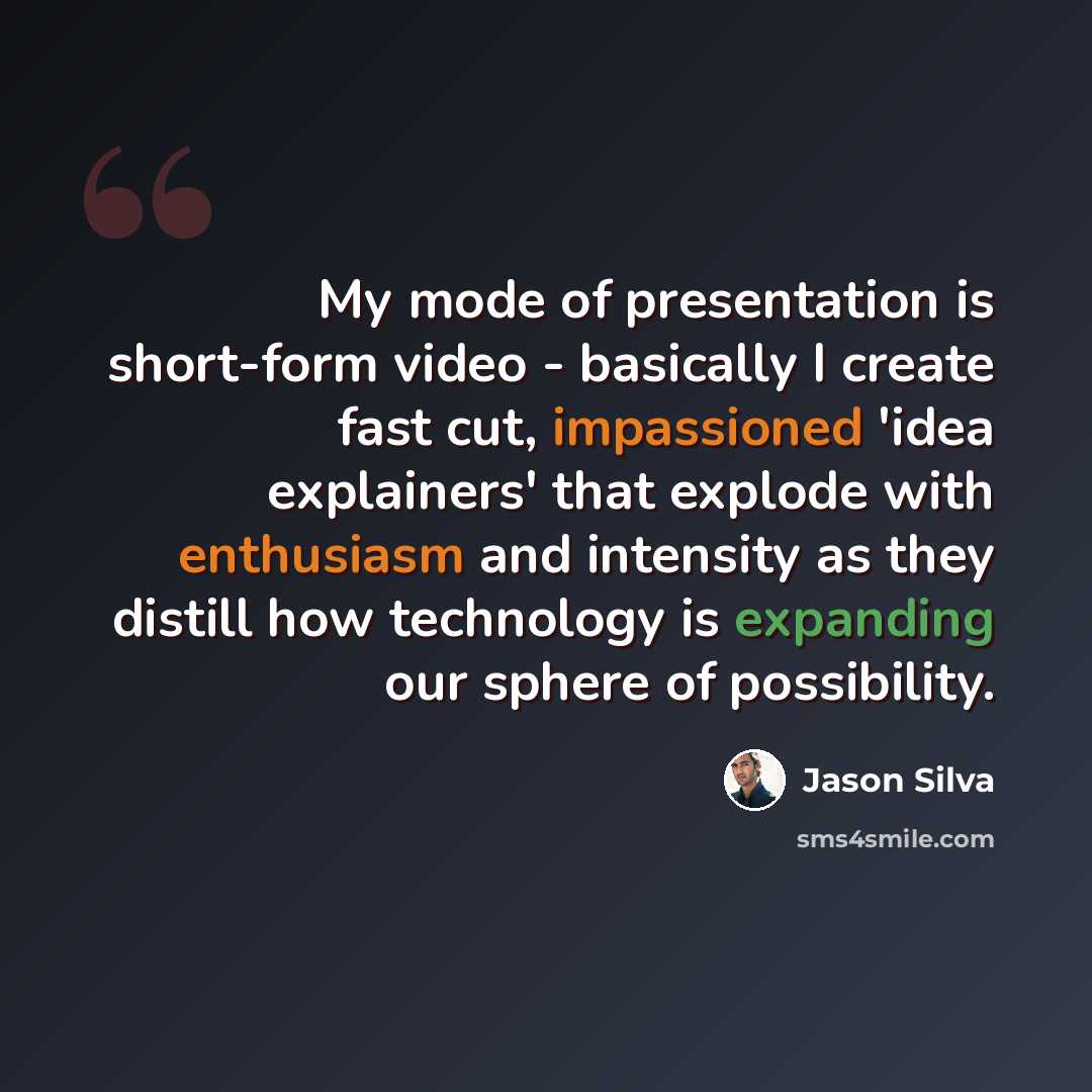 “My mode of presentation is short-form video - basically I create fast cut, impassioned 'idea explainers' that explode with enthusiasm and intensity as they distill how technology is expanding our sphere of possibility.” quote by Jason Silva