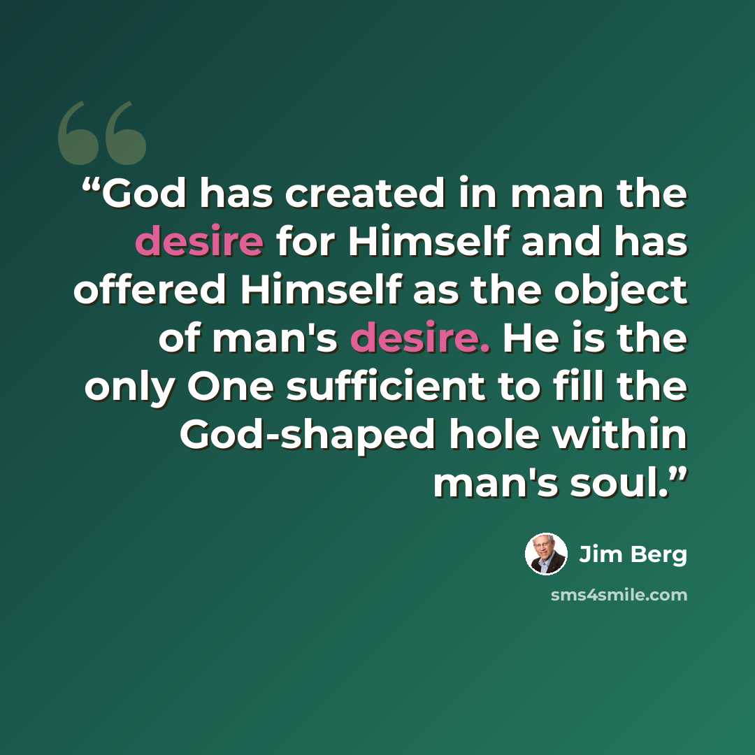 “God has created in man the desire for Himself and has offered Himself as the object of man's desire. He is the only One sufficient to fill the God-shaped hole within man's soul.” quote by Jim Berg