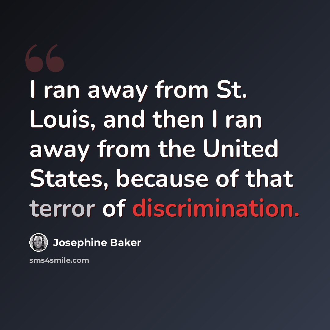 “I ran away from St. Louis, and then I ran away from the United States, because of that terror of discrimination.” quote by Josephine Baker