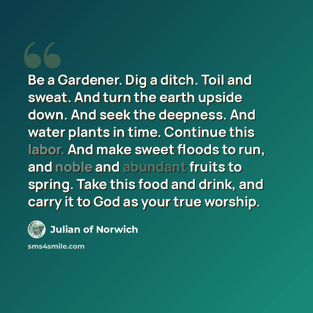 “Be a Gardener. Dig a ditch. Toil and sweat. And turn the earth upside down. And seek the deepness. And water plants in time. Continue this labor. And make sweet floods to run, and noble and abundant fruits to spring. Take this food and drink, and carry it to God as your true worship.” quote by Julian of Norwich