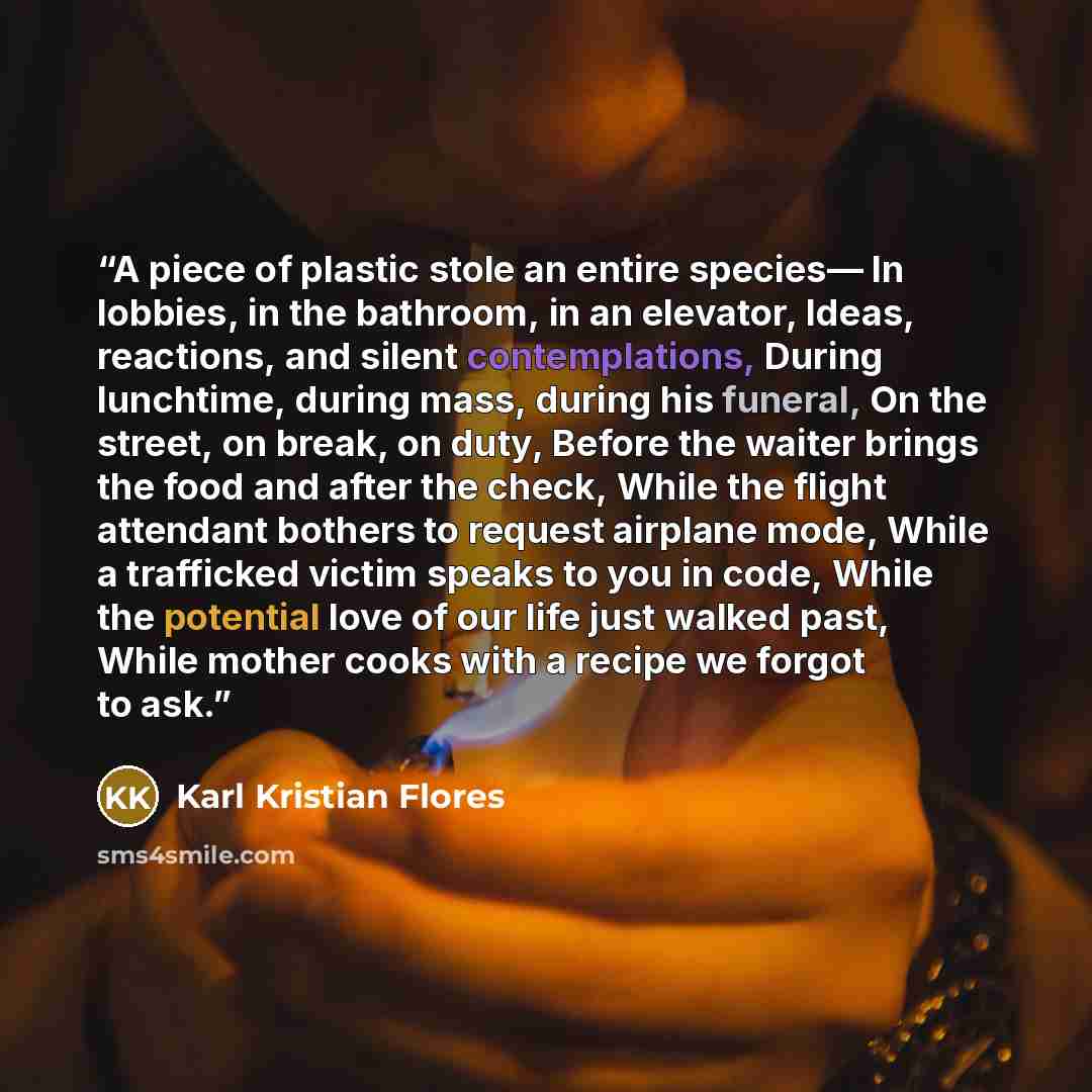 “A piece of plastic stole an entire species— In lobbies, in the bathroom, in an elevator, Ideas, reactions, and silent contemplations, During lunchtime, during mass, during his funeral, On the street, on break, on duty, Before the waiter brings the food and after the check, While the flight…” quote by Karl Kristian Flores