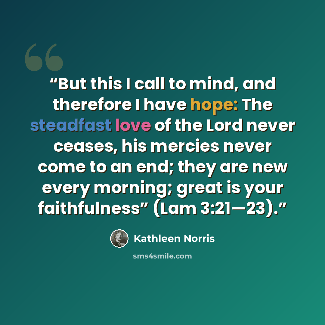 “But this I call to mind, and therefore I have hope: The steadfast love of the Lord never ceases, his mercies never come to an end; they are new every morning; great is your faithfulness” (Lam 3:21—23).” quote by Kathleen Norris