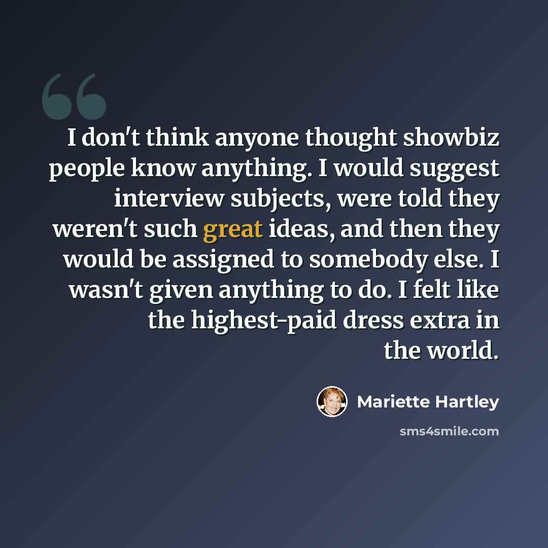 “I don't think anyone thought showbiz people know anything. I would suggest interview subjects, were told they weren't such great ideas, and then they would be assigned to somebody else. I wasn't given anything to do. I felt like the highest-paid dress extra in the world.” quote by Mariette Hartley