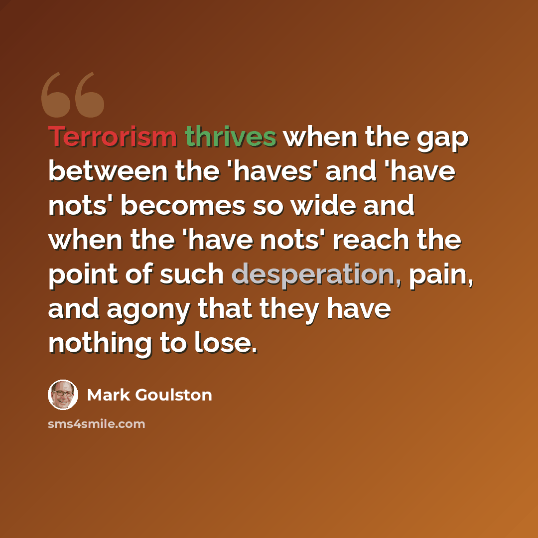 “Terrorism thrives when the gap between the 'haves' and 'have nots' becomes so wide and when the 'have nots' reach the point of such desperation, pain, and agony that they have nothing to lose.” quote by Mark Goulston
