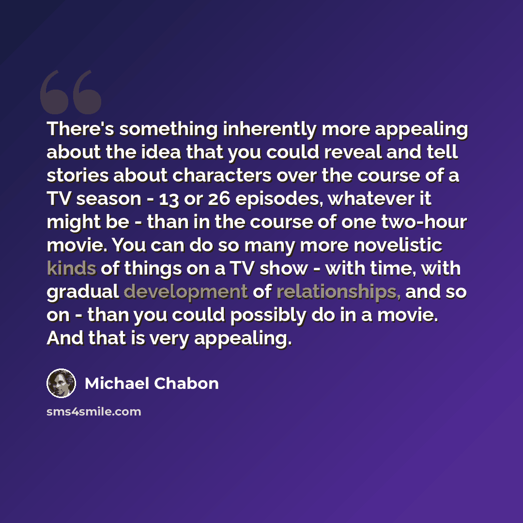 “There's something inherently more appealing about the idea that you could reveal and tell stories about characters over the course of a TV season - 13 or 26 episodes, whatever it might be - than in the course of one two-hour movie. You can do so many more novelistic kinds of things on a TV show…” quote by Michael Chabon