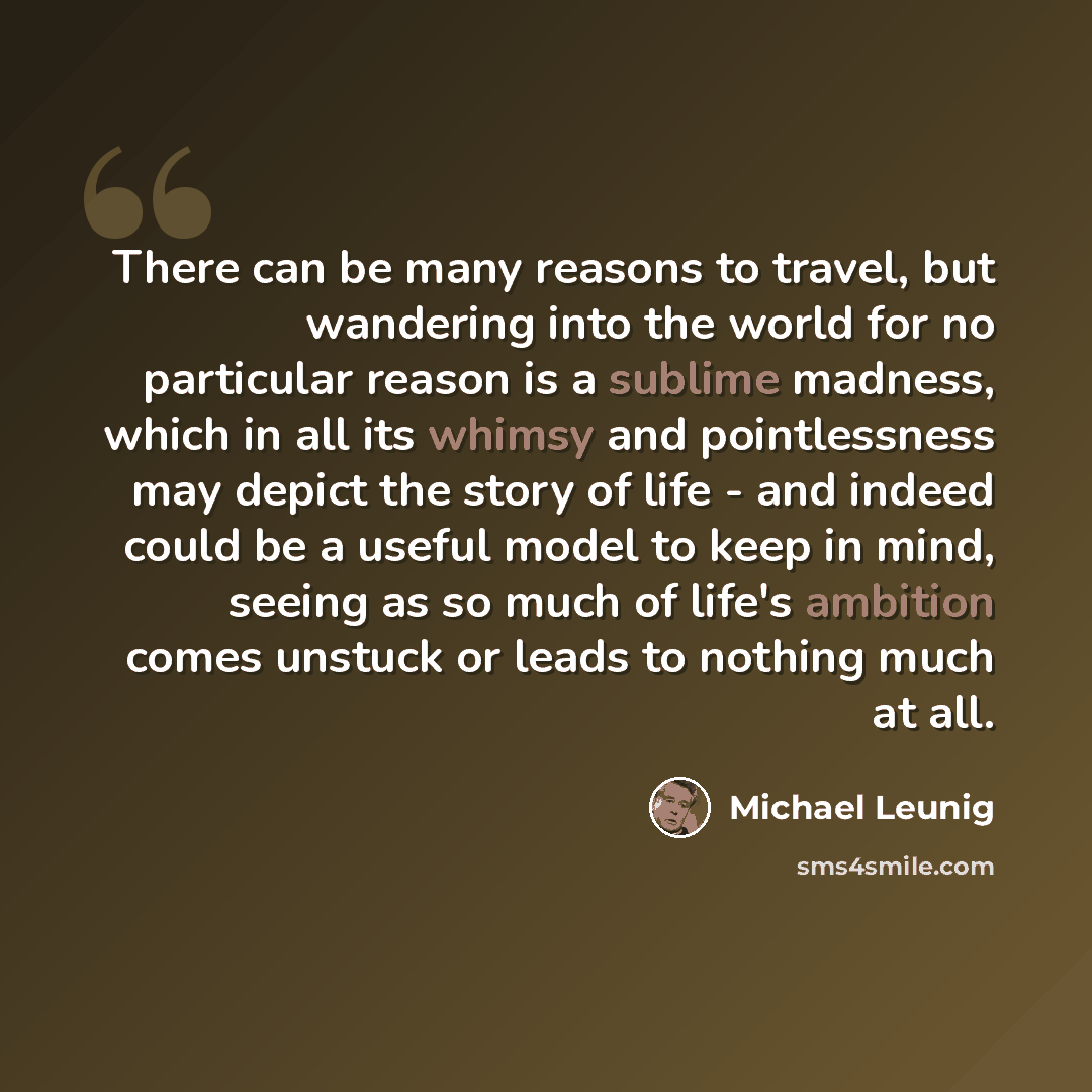 “There can be many reasons to travel, but wandering into the world for no particular reason is a sublime madness, which in all its whimsy and pointlessness may depict the story of life - and indeed could be a useful model to keep in mind, seeing as so much of life's ambition comes unstuck or leads…” quote by Michael Leunig