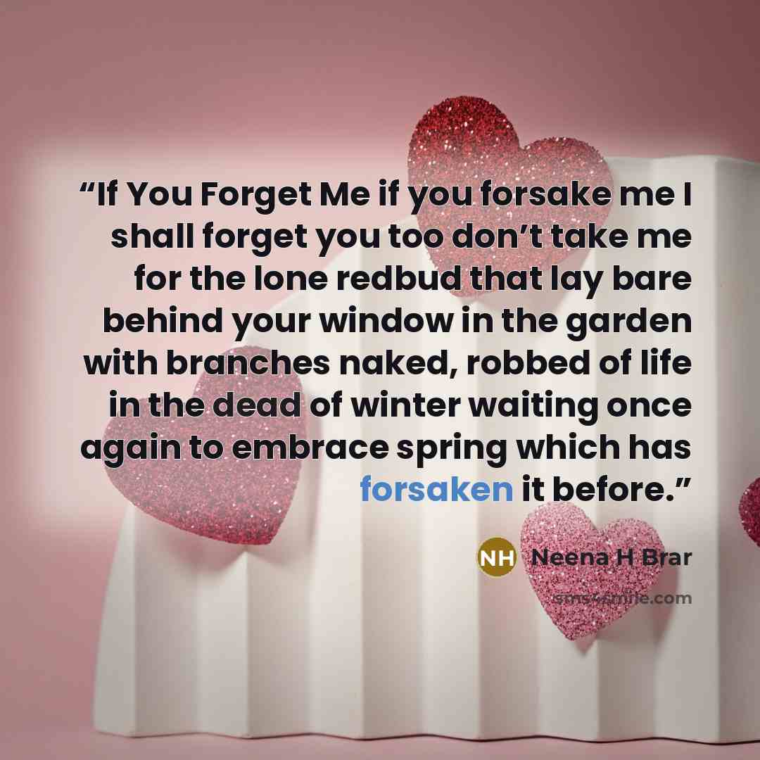 “If You Forget Me if you forsake me I shall forget you too don’t take me for the lone redbud that lay bare behind your window in the garden with branches naked, robbed of life in the dead of winter waiting once again to embrace spring which has forsaken it before.” quote by Neena H Brar