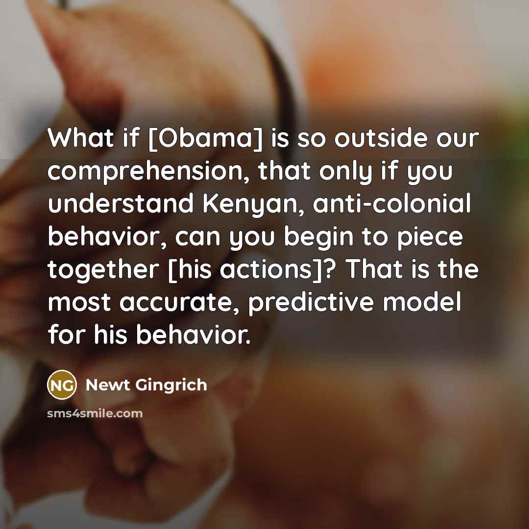 “What if [Obama] is so outside our comprehension, that only if you understand Kenyan, anti-colonial behavior, can you begin to piece together [his actions]? That is the most accurate, predictive model for his behavior.” quote by Newt Gingrich