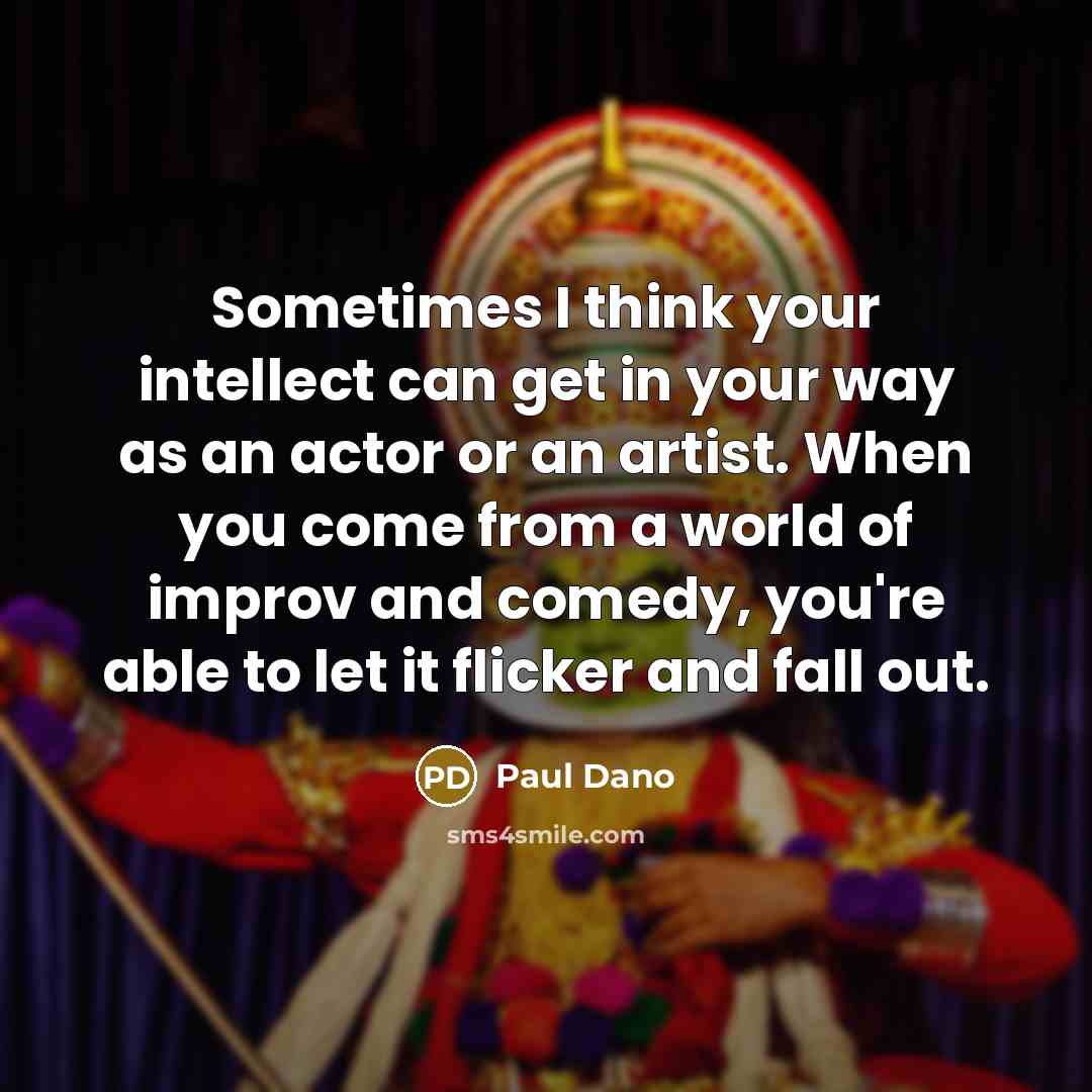 “Sometimes I think your intellect can get in your way as an actor or an artist. When you come from a world of improv and comedy, you're able to let it flicker and fall out.” quote by Paul Dano