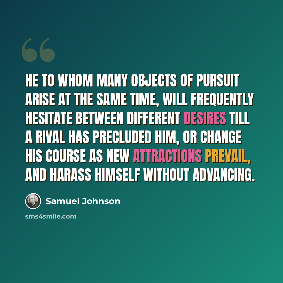 “He to whom many objects of pursuit arise at the same time, will frequently hesitate between different desires till a rival has precluded him, or change his course as new attractions prevail, and harass himself without advancing.” quote by Samuel Johnson