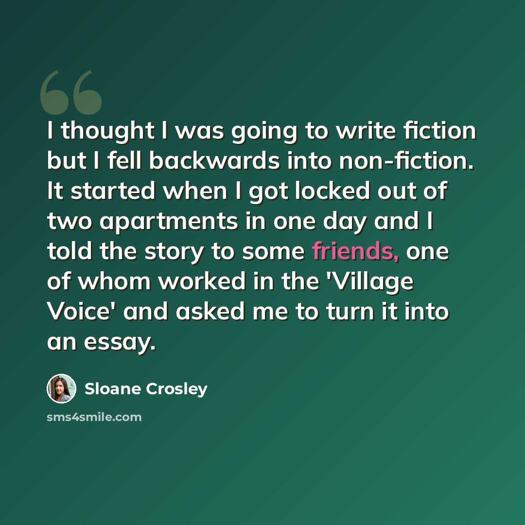 “I thought I was going to write fiction but I fell backwards into non-fiction. It started when I got locked out of two apartments in one day and I told the story to some friends, one of whom worked in the 'Village Voice' and asked me to turn it into an essay.” quote by Sloane Crosley