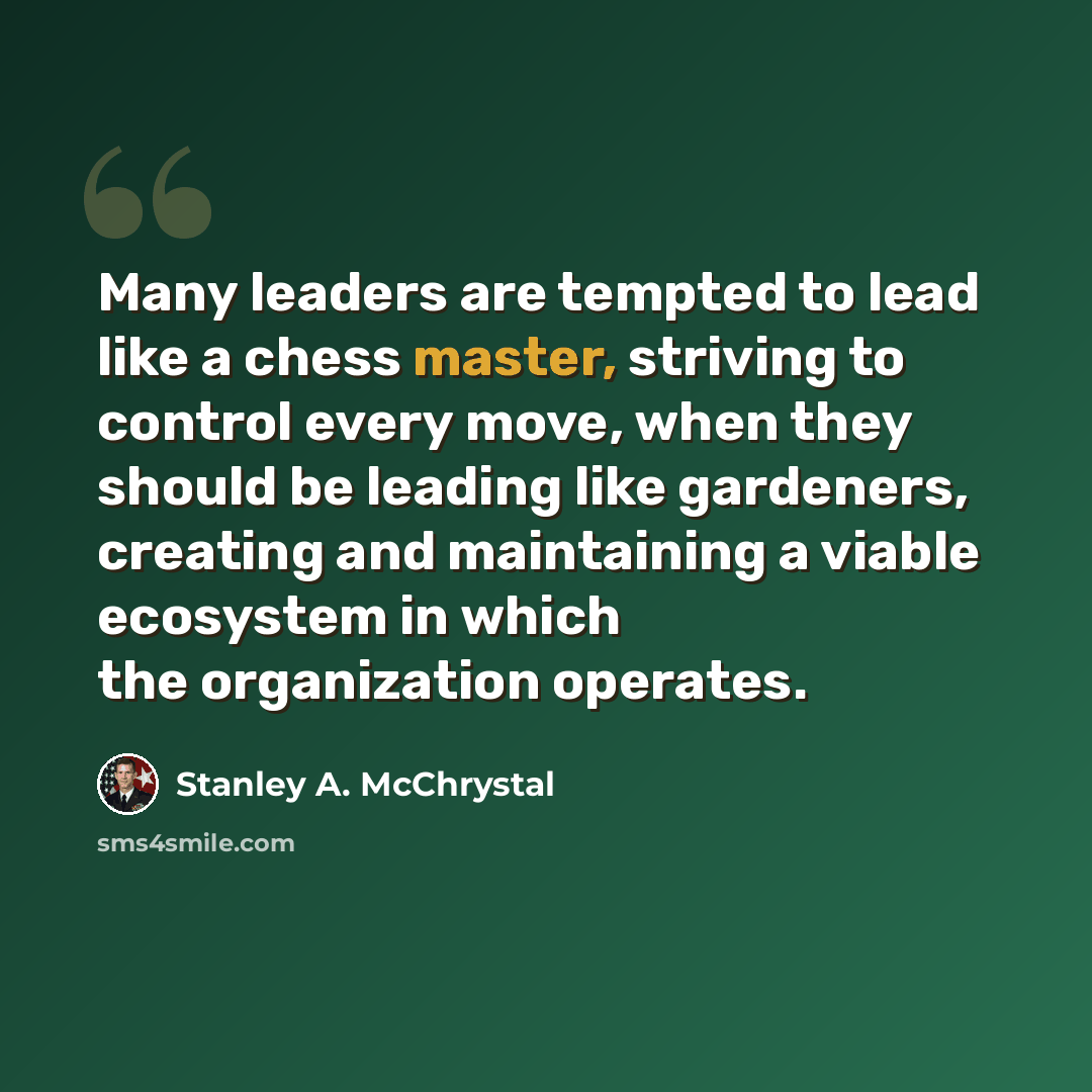 “Many leaders are tempted to lead like a chess master, striving to control every move, when they should be leading like gardeners, creating and maintaining a viable ecosystem in which the organization operates.” quote by Stanley A. McChrystal