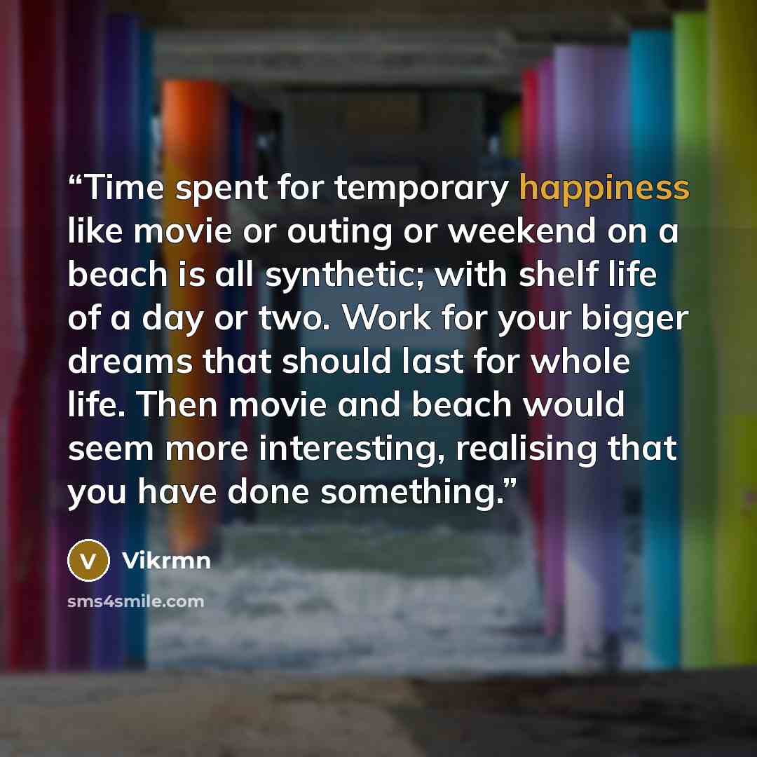 “Time spent for temporary happiness like movie or outing or weekend on a beach is all synthetic; with shelf life of a day or two. Work for your bigger dreams that should last for whole life. Then movie and beach would seem more interesting, realising that you have done something.” quote by Vikrmn