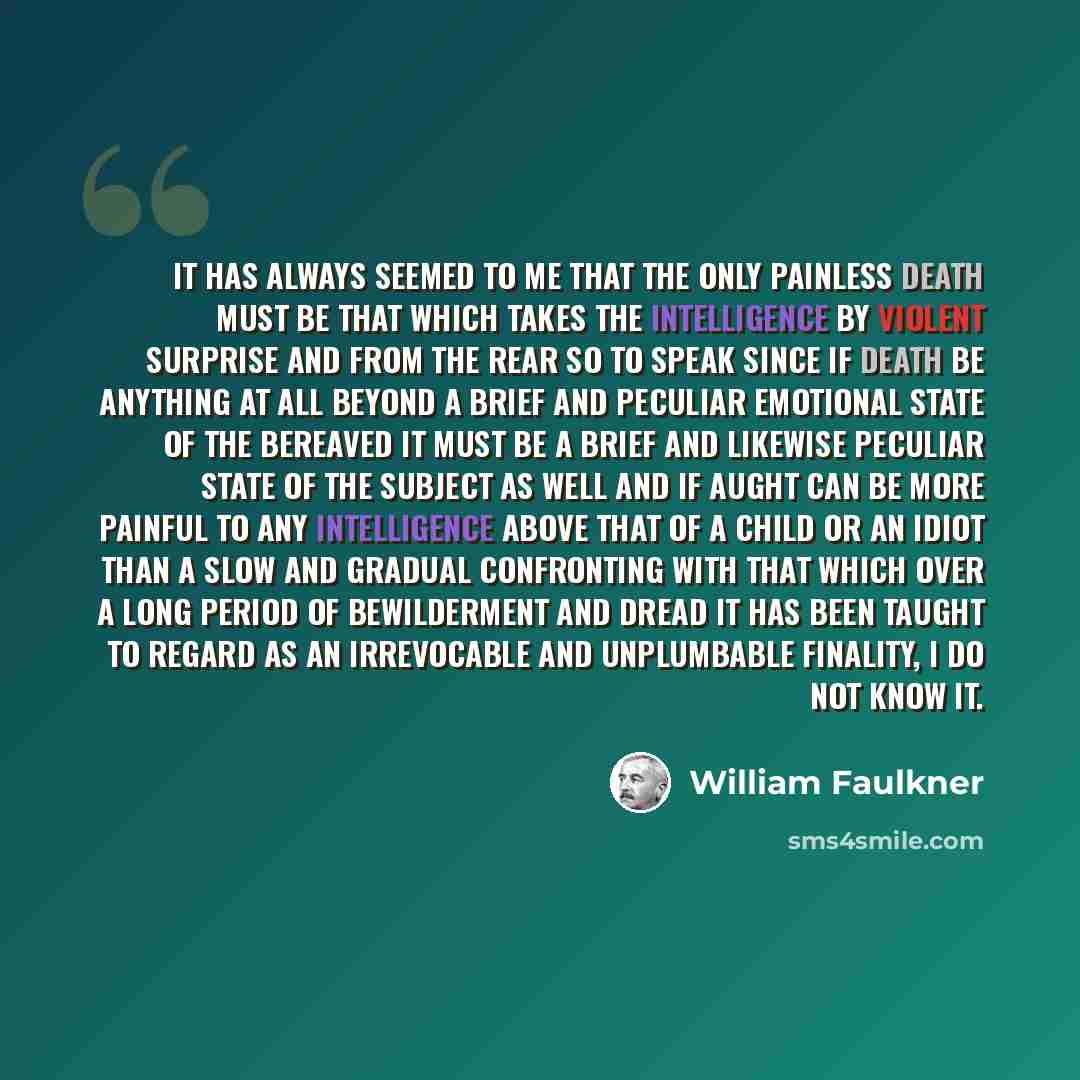 “It has always seemed to me that the only painless death must be that which takes the intelligence by violent surprise and from the rear so to speak since if death be anything at all beyond a brief and peculiar emotional state of the bereaved it must be a brief and likewise peculiar state of the…” quote by William Faulkner