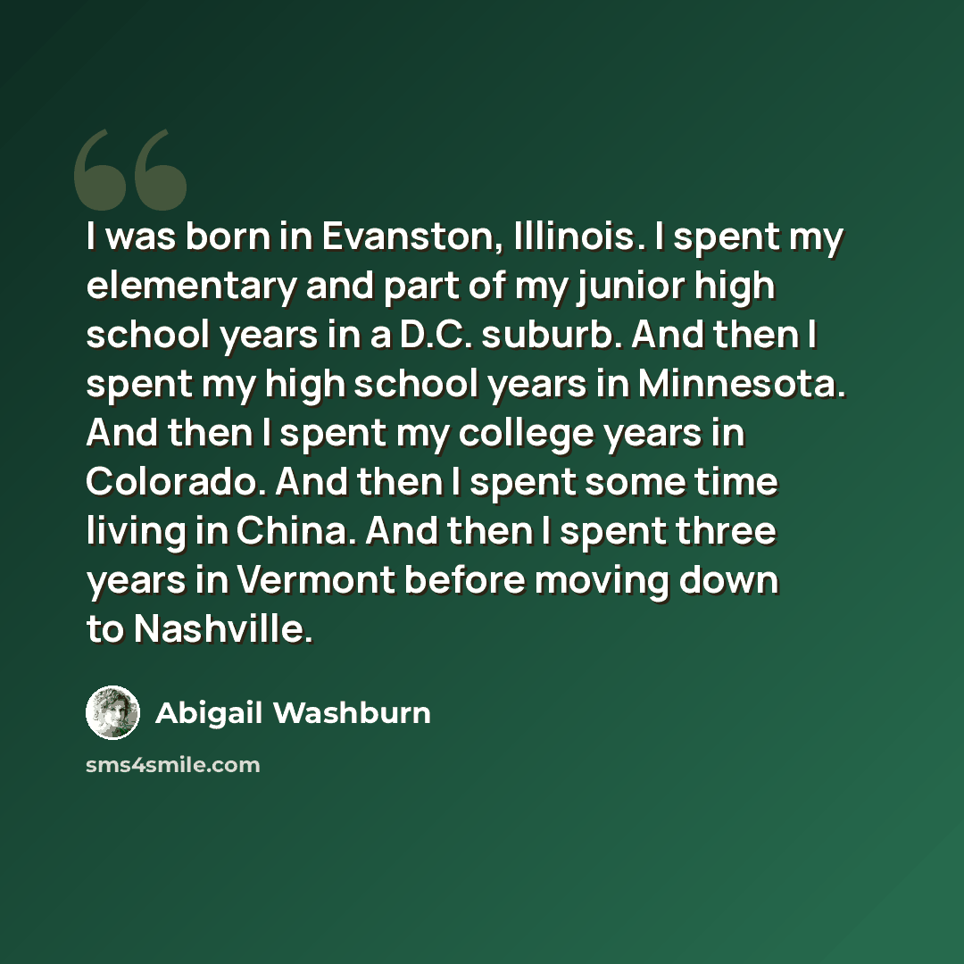 “I was born in Evanston, Illinois. I spent my elementary and part of my junior high school years in a D.C. suburb. And then I spent my high school years in Minnesota. And then I spent my college years in Colorado. And then I spent some time living in China. And then I spent three years in Vermont…” quote by Abigail Washburn