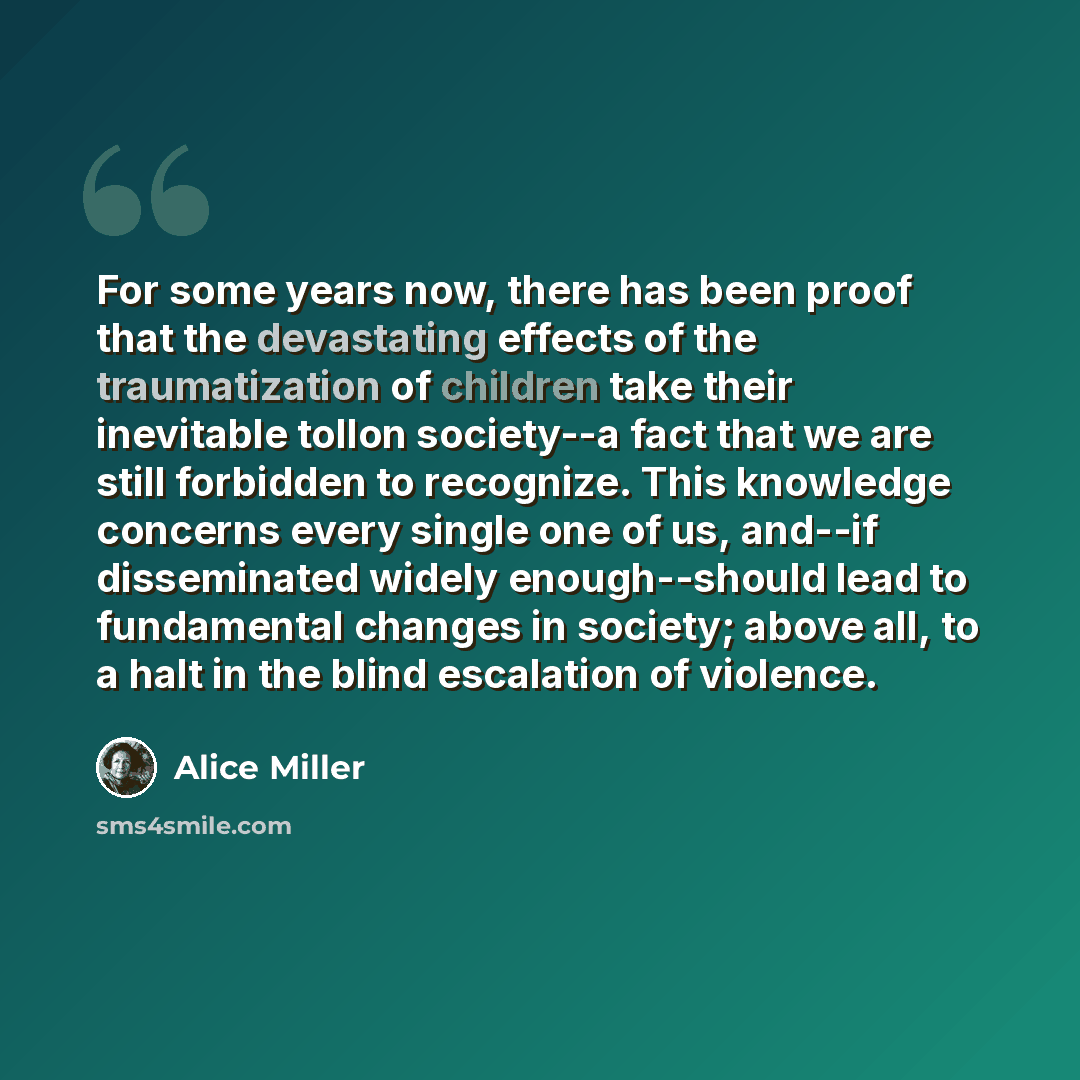“For some years now, there has been proof that the devastating effects of the traumatization of children take their inevitable tollon society--a fact that we are still forbidden to recognize. This knowledge concerns every single one of us, and--if disseminated widely enough--should lead to…” quote by Alice Miller