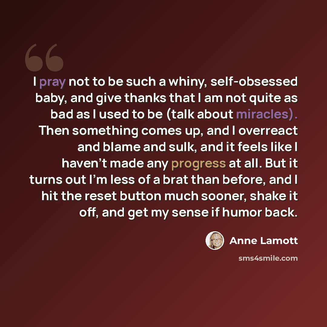 “I pray not to be such a whiny, self-obsessed baby, and give thanks that I am not quite as bad as I used to be (talk about miracles). Then something comes up, and I overreact and blame and sulk, and it feels like I haven't made any progress at all. But it turns out I'm less of a brat than before…” quote by Anne Lamott
